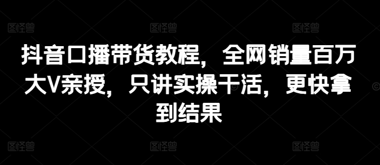 抖音口播带货教程，全网销量百万大V亲授，只讲实操干活，更快拿到结果-为学素材网