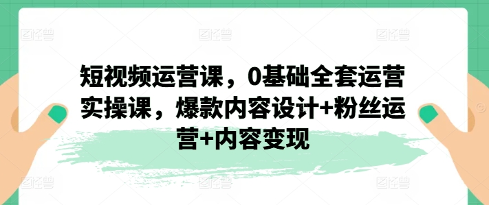 短视频运营课，0基础全套运营实操课，爆款内容设计+粉丝运营+内容变现-为学素材网