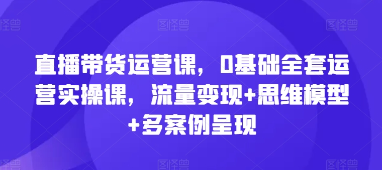 直播带货运营课，0基础全套运营实操课，流量变现+思维模型+多案例呈现-为学素材网